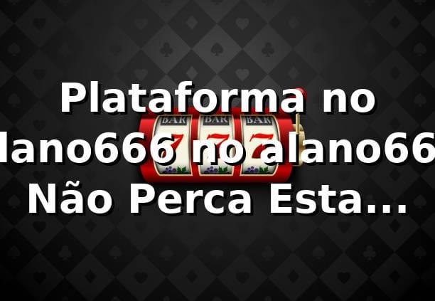Plataforma no alano666 no alano666 – Não Perca Esta Chance